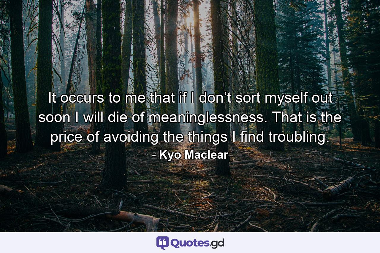 It occurs to me that if I don’t sort myself out soon I will die of meaninglessness. That is the price of avoiding the things I find troubling. - Quote by Kyo Maclear