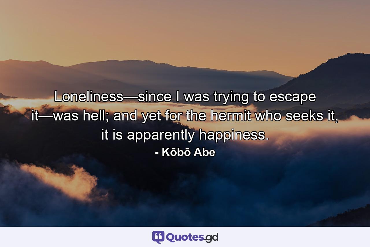 Loneliness—since I was trying to escape it—was hell; and yet for the hermit who seeks it, it is apparently happiness. - Quote by Kōbō Abe