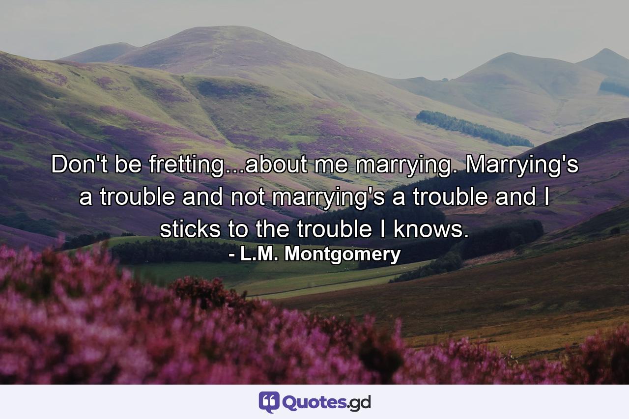 Don't be fretting...about me marrying. Marrying's a trouble and not marrying's a trouble and I sticks to the trouble I knows. - Quote by L.M. Montgomery