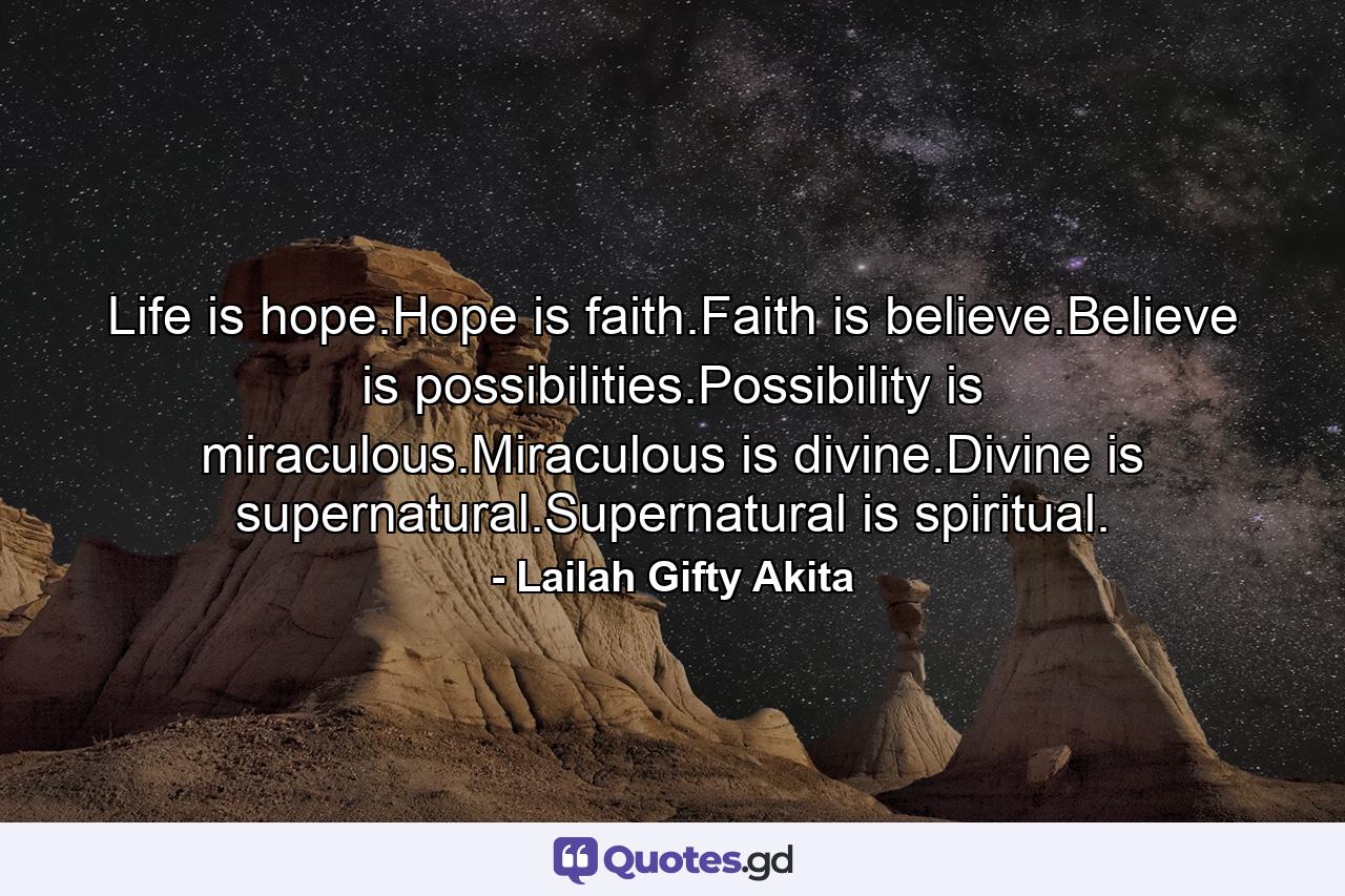 Life is hope.Hope is faith.Faith is believe.Believe is possibilities.Possibility is miraculous.Miraculous is divine.Divine is supernatural.Supernatural is spiritual. - Quote by Lailah Gifty Akita