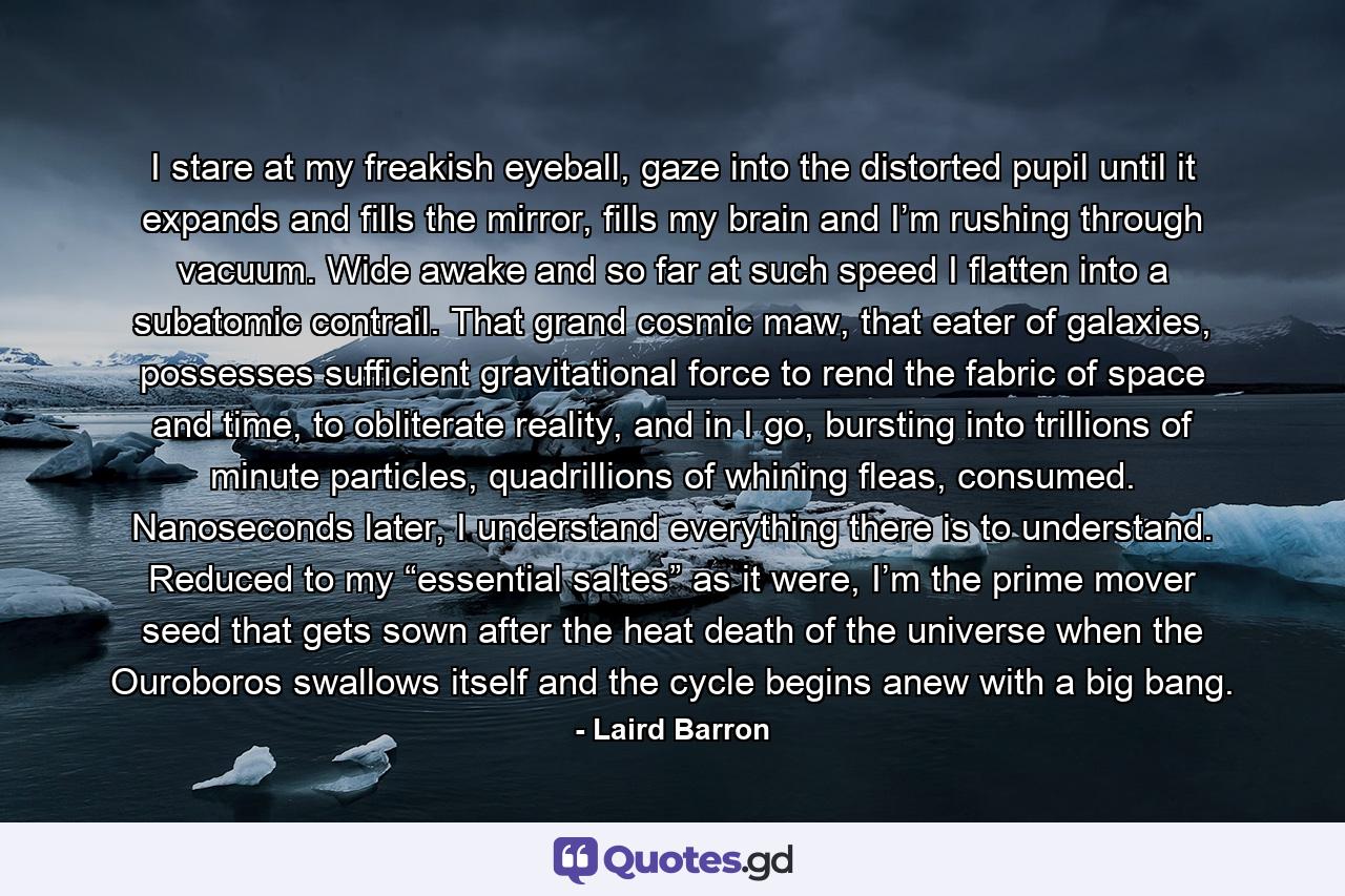 I stare at my freakish eyeball, gaze into the distorted pupil until it expands and fills the mirror, fills my brain and I’m rushing through vacuum. Wide awake and so far at such speed I flatten into a subatomic contrail. That grand cosmic maw, that eater of galaxies, possesses sufficient gravitational force to rend the fabric of space and time, to obliterate reality, and in I go, bursting into trillions of minute particles, quadrillions of whining fleas, consumed. Nanoseconds later, I understand everything there is to understand. Reduced to my “essential saltes” as it were, I’m the prime mover seed that gets sown after the heat death of the universe when the Ouroboros swallows itself and the cycle begins anew with a big bang. - Quote by Laird Barron