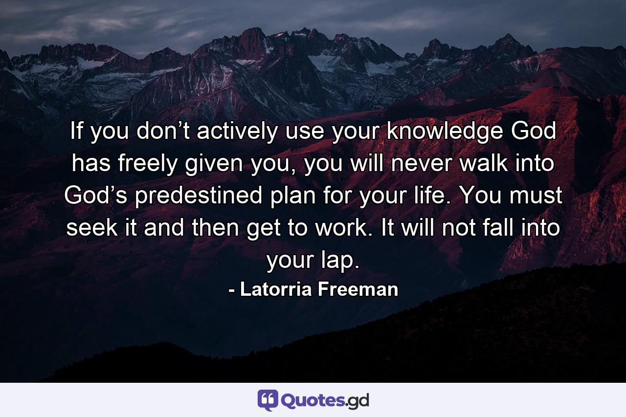 If you don’t actively use your knowledge God has freely given you, you will never walk into God’s predestined plan for your life. You must seek it and then get to work. It will not fall into your lap. - Quote by Latorria Freeman