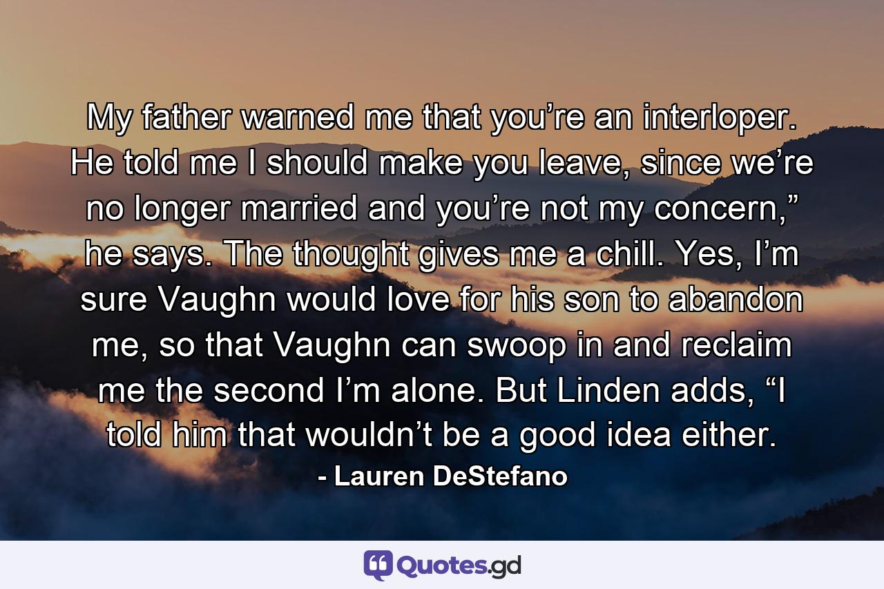 My father warned me that you’re an interloper. He told me I should make you leave, since we’re no longer married and you’re not my concern,” he says. The thought gives me a chill. Yes, I’m sure Vaughn would love for his son to abandon me, so that Vaughn can swoop in and reclaim me the second I’m alone. But Linden adds, “I told him that wouldn’t be a good idea either. - Quote by Lauren DeStefano