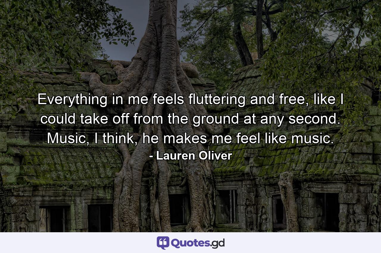 Everything in me feels fluttering and free, like I could take off from the ground at any second. Music, I think, he makes me feel like music. - Quote by Lauren Oliver