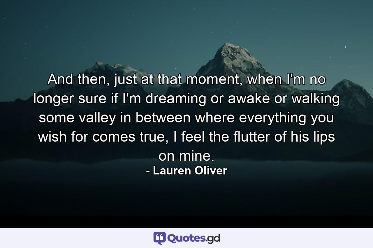 And then, just at that moment, when I'm no longer sure if I'm dreaming or awake or walking some valley in between where everything you wish for comes true, I feel the flutter of his lips on mine. - Quote by Lauren Oliver