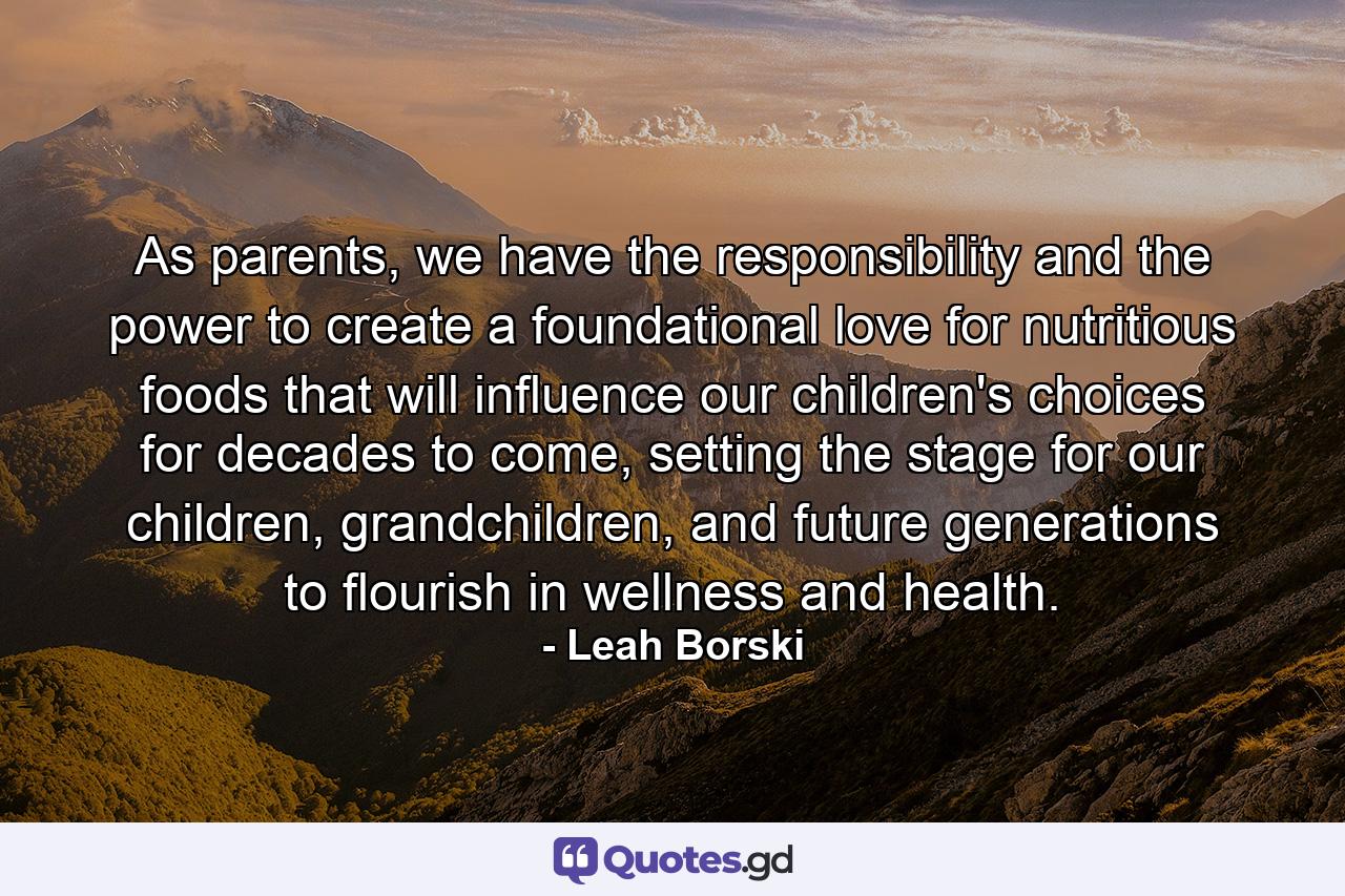 As parents, we have the responsibility and the power to create a foundational love for nutritious foods that will influence our children's choices for decades to come, setting the stage for our children, grandchildren, and future generations to flourish in wellness and health. - Quote by Leah Borski