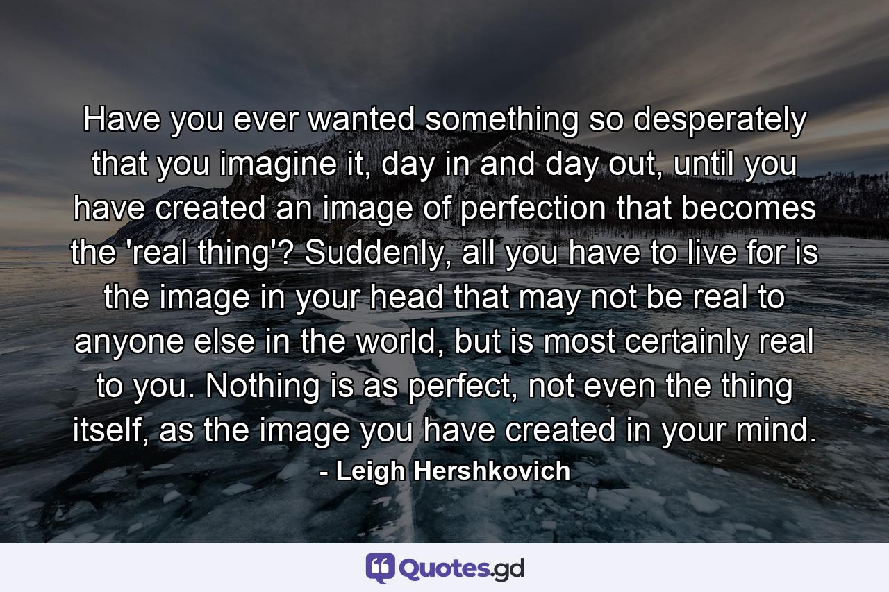 Have you ever wanted something so desperately that you imagine it, day in and day out, until you have created an image of perfection that becomes the 'real thing'? Suddenly, all you have to live for is the image in your head that may not be real to anyone else in the world, but is most certainly real to you. Nothing is as perfect, not even the thing itself, as the image you have created in your mind. - Quote by Leigh Hershkovich