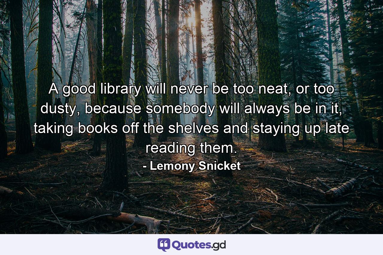 A good library will never be too neat, or too dusty, because somebody will always be in it, taking books off the shelves and staying up late reading them. - Quote by Lemony Snicket