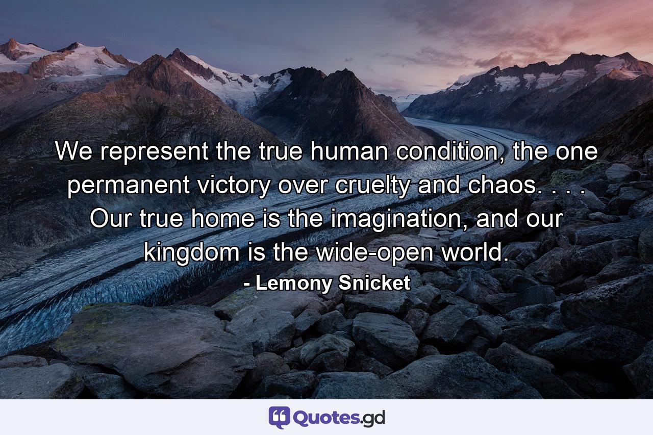 We represent the true human condition, the one permanent victory over cruelty and chaos. . . . Our true home is the imagination, and our kingdom is the wide-open world. - Quote by Lemony Snicket