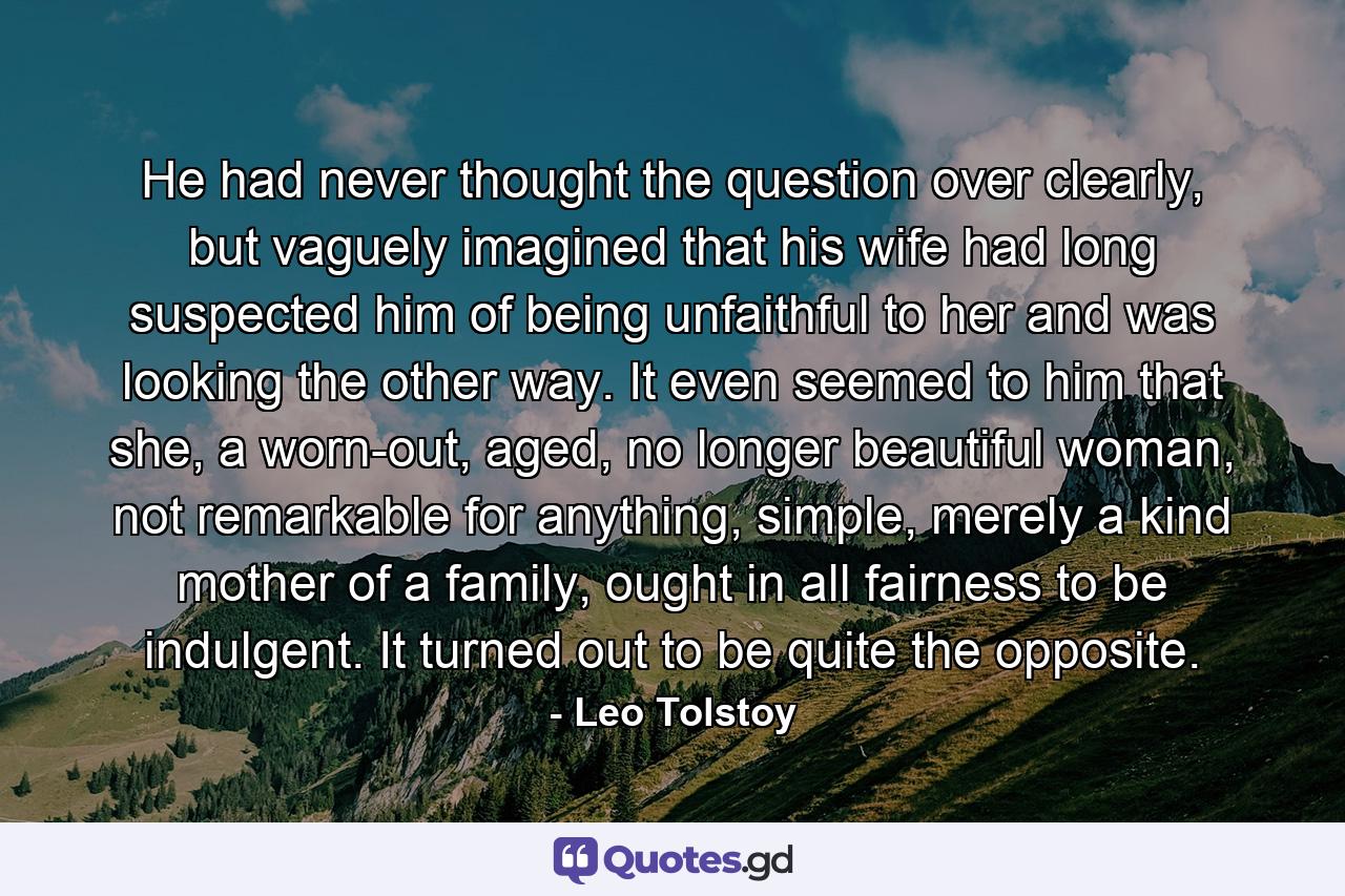 He had never thought the question over clearly, but vaguely imagined that his wife had long suspected him of being unfaithful to her and was looking the other way. It even seemed to him that she, a worn-out, aged, no longer beautiful woman, not remarkable for anything, simple, merely a kind mother of a family, ought in all fairness to be indulgent. It turned out to be quite the opposite. - Quote by Leo Tolstoy