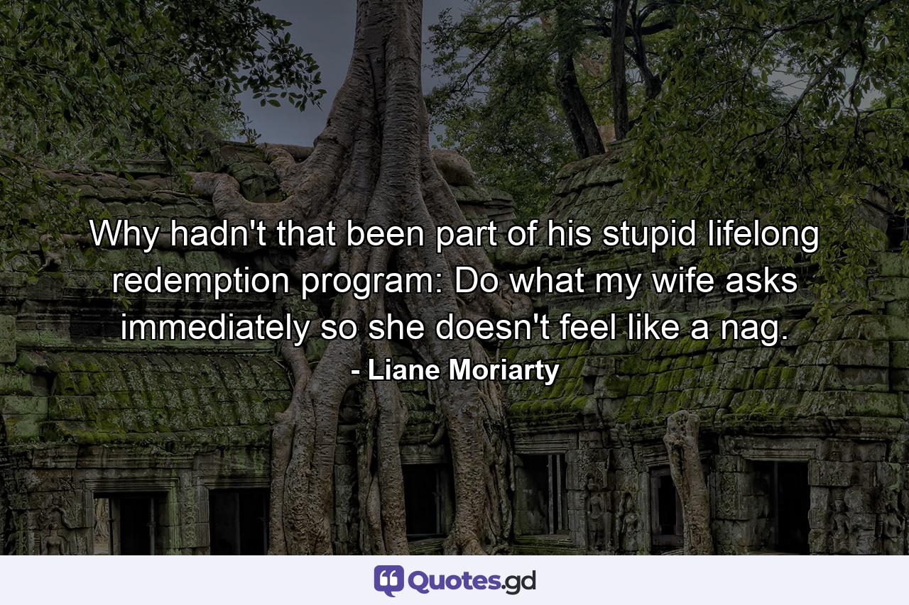 Why hadn't that been part of his stupid lifelong redemption program: Do what my wife asks immediately so she doesn't feel like a nag. - Quote by Liane Moriarty