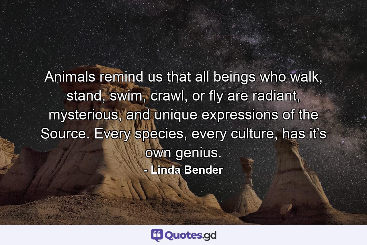 Animals remind us that all beings who walk, stand, swim, crawl, or fly are radiant, mysterious, and unique expressions of the Source. Every species, every culture, has it’s own genius. - Quote by Linda Bender