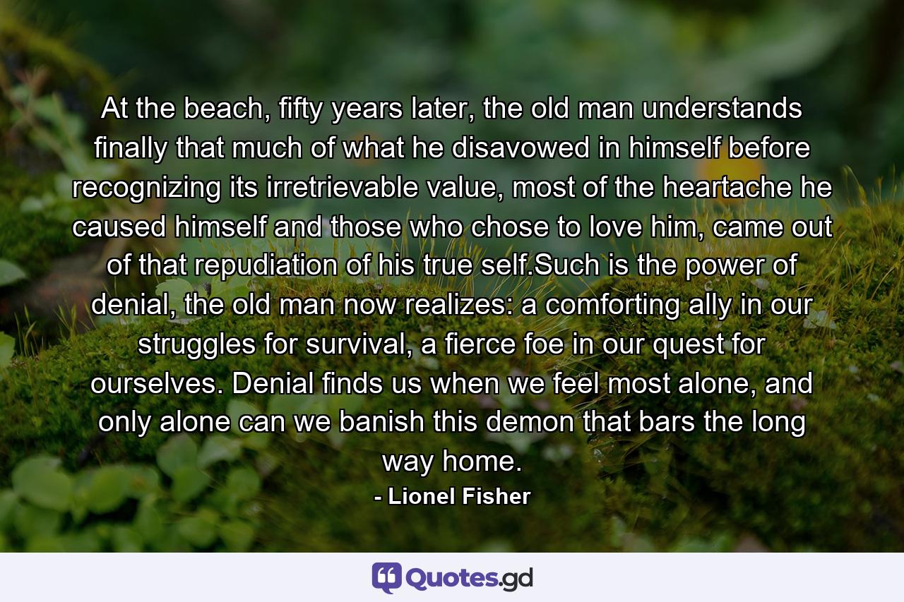 At the beach, fifty years later, the old man understands finally that much of what he disavowed in himself before recognizing its irretrievable value, most of the heartache he caused himself and those who chose to love him, came out of that repudiation of his true self.Such is the power of denial, the old man now realizes: a comforting ally in our struggles for survival, a fierce foe in our quest for ourselves. Denial finds us when we feel most alone, and only alone can we banish this demon that bars the long way home. - Quote by Lionel Fisher