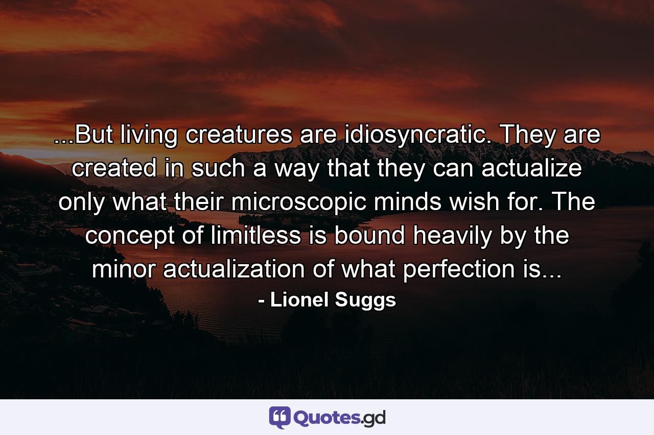 ...But living creatures are idiosyncratic. They are created in such a way that they can actualize only what their microscopic minds wish for. The concept of limitless is bound heavily by the minor actualization of what perfection is... - Quote by Lionel Suggs