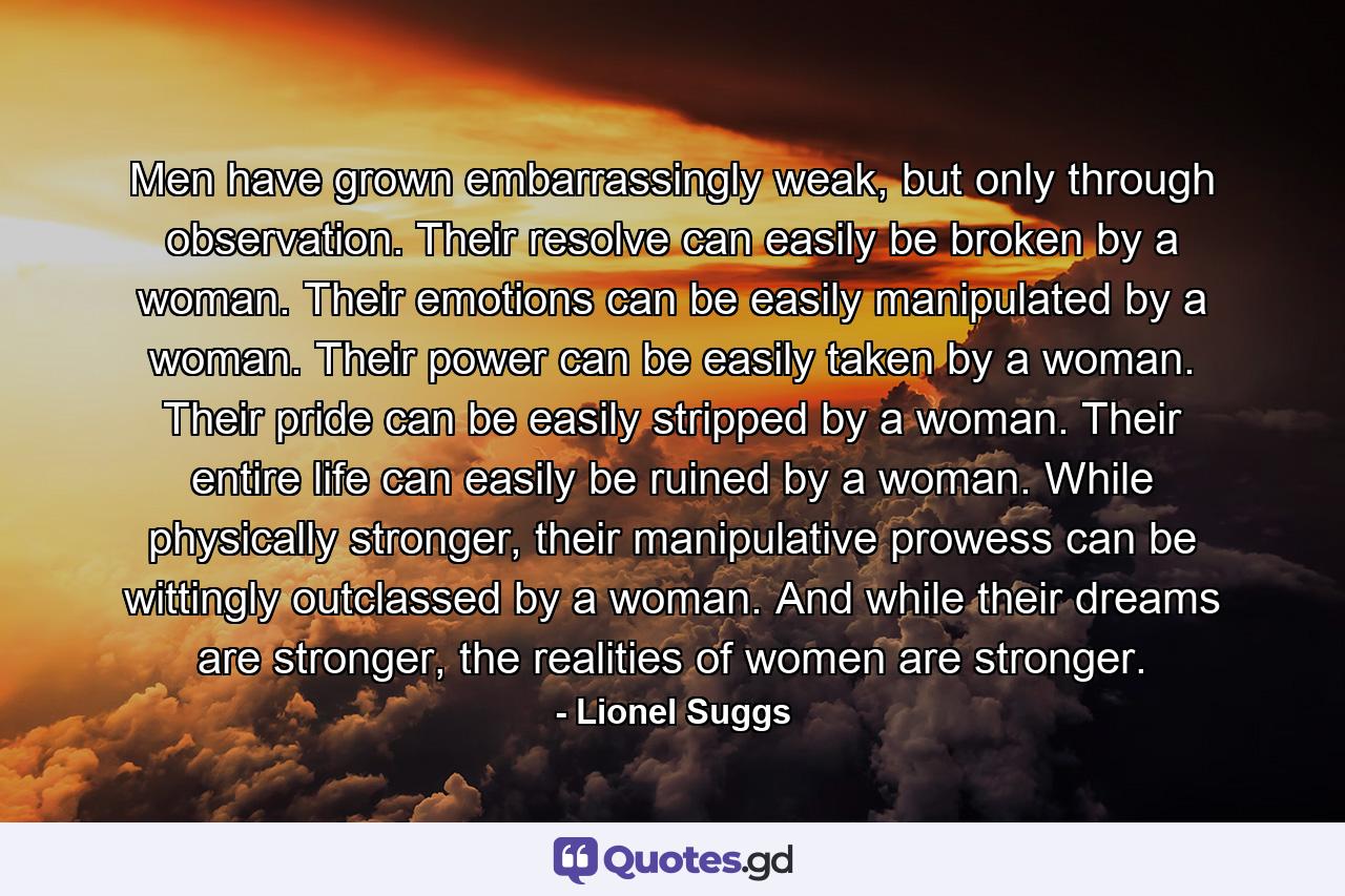 Men have grown embarrassingly weak, but only through observation. Their resolve can easily be broken by a woman. Their emotions can be easily manipulated by a woman. Their power can be easily taken by a woman. Their pride can be easily stripped by a woman. Their entire life can easily be ruined by a woman. While physically stronger, their manipulative prowess can be wittingly outclassed by a woman. And while their dreams are stronger, the realities of women are stronger. - Quote by Lionel Suggs