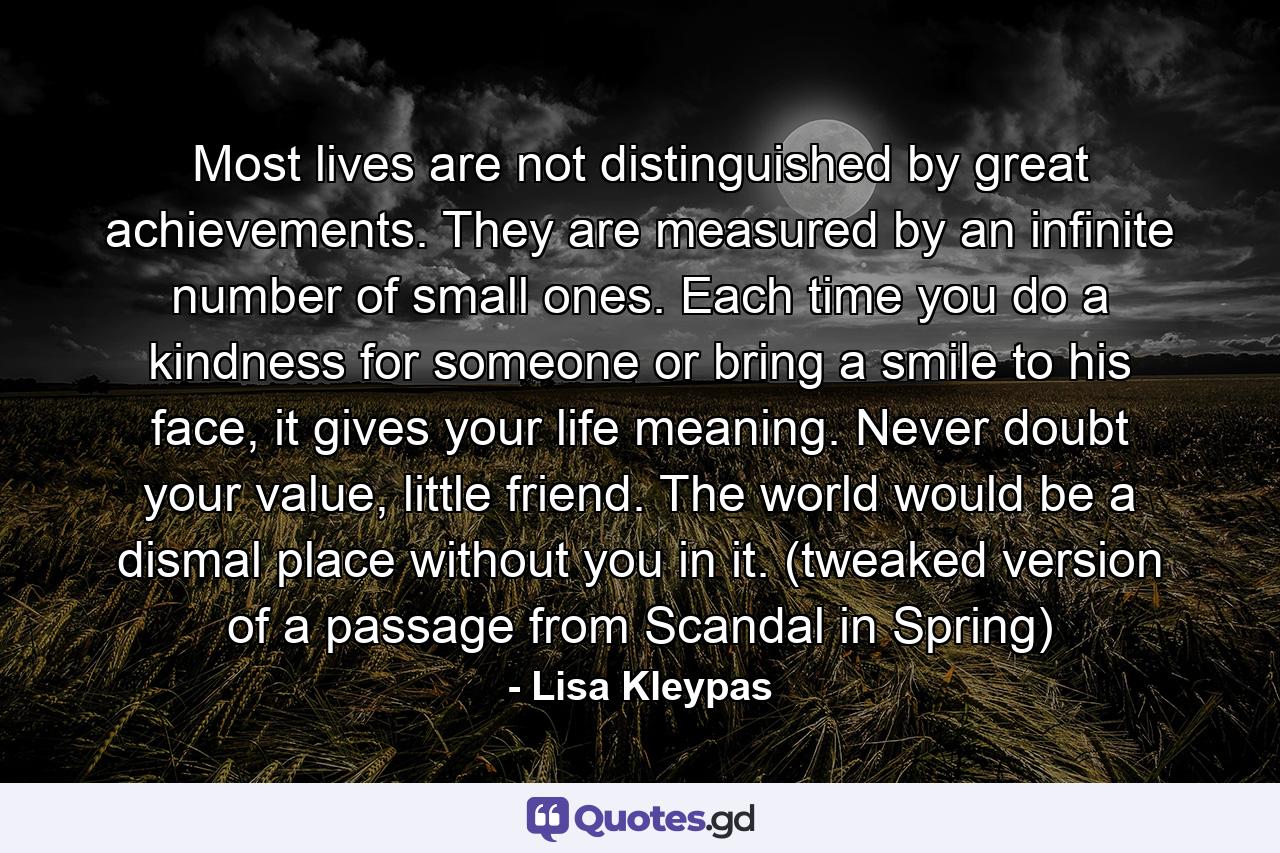 Most lives are not distinguished by great achievements. They are measured by an infinite number of small ones. Each time you do a kindness for someone or bring a smile to his face, it gives your life meaning. Never doubt your value, little friend. The world would be a dismal place without you in it. (tweaked version of a passage from Scandal in Spring) - Quote by Lisa Kleypas