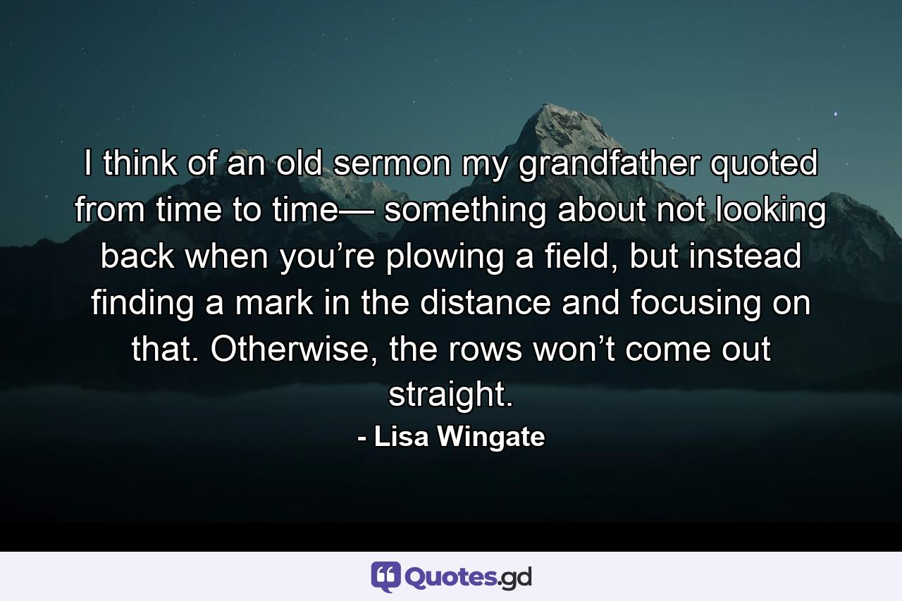 I think of an old sermon my grandfather quoted from time to time— something about not looking back when you’re plowing a field, but instead finding a mark in the distance and focusing on that. Otherwise, the rows won’t come out straight. - Quote by Lisa Wingate