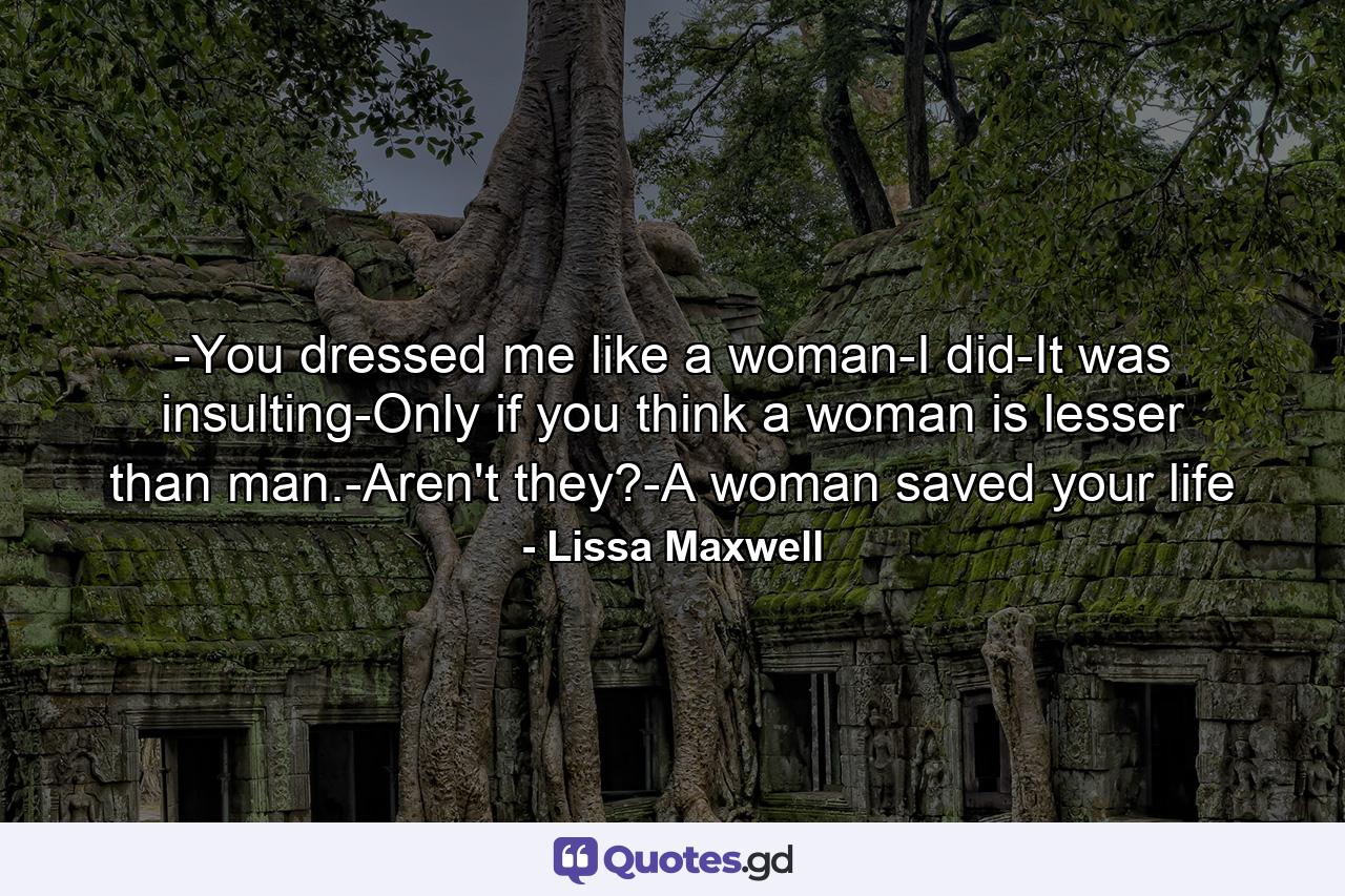 -You dressed me like a woman-I did-It was insulting-Only if you think a woman is lesser than man.-Aren't they?-A woman saved your life - Quote by Lissa Maxwell