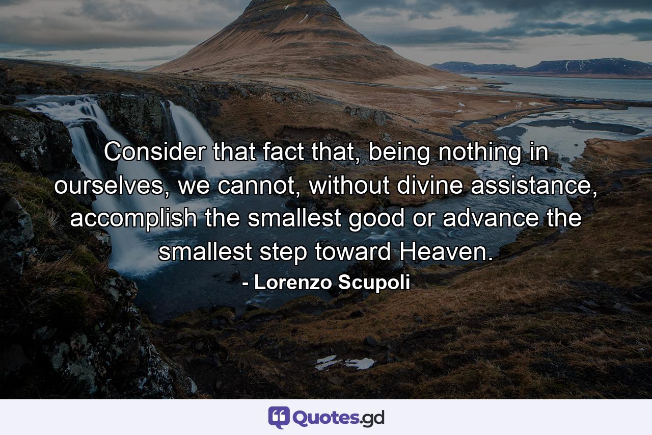 Consider that fact that, being nothing in ourselves, we cannot, without divine assistance, accomplish the smallest good or advance the smallest step toward Heaven. - Quote by Lorenzo Scupoli