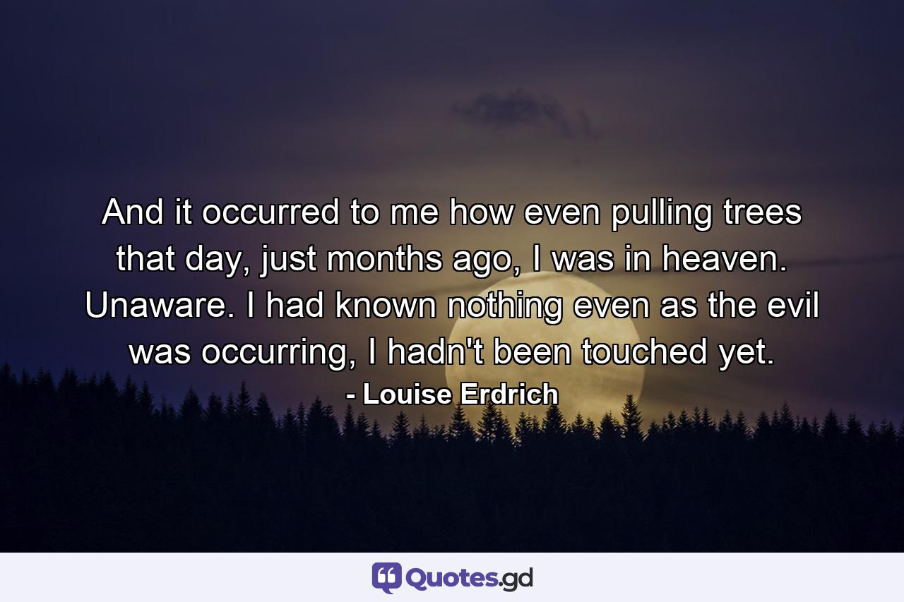 And it occurred to me how even pulling trees that day, just months ago, I was in heaven. Unaware. I had known nothing even as the evil was occurring, I hadn't been touched yet. - Quote by Louise Erdrich