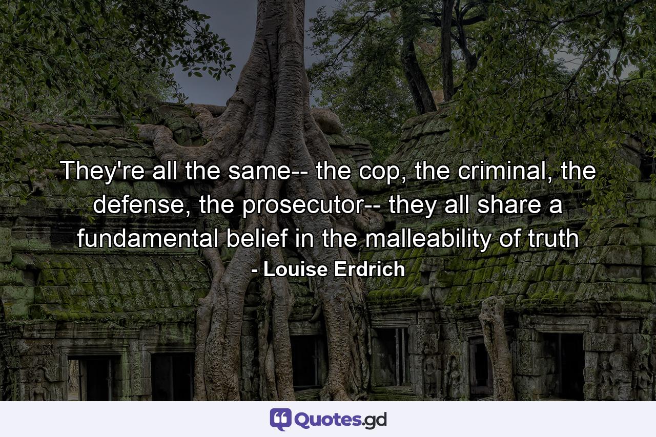 They're all the same-- the cop, the criminal, the defense, the prosecutor-- they all share a fundamental belief in the malleability of truth - Quote by Louise Erdrich