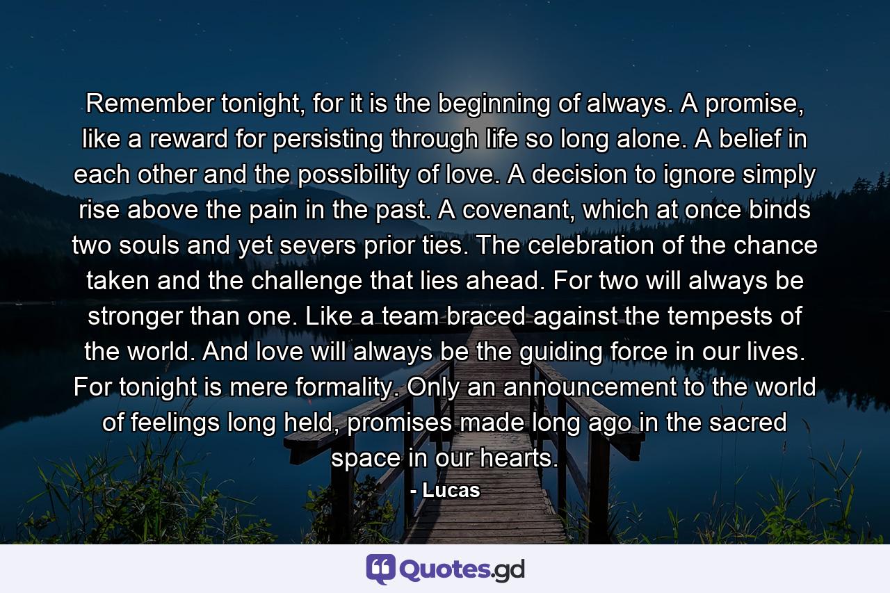 Remember tonight, for it is the beginning of always. A promise, like a reward for persisting through life so long alone. A belief in each other and the possibility of love. A decision to ignore simply rise above the pain in the past. A covenant, which at once binds two souls and yet severs prior ties. The celebration of the chance taken and the challenge that lies ahead. For two will always be stronger than one. Like a team braced against the tempests of the world. And love will always be the guiding force in our lives. For tonight is mere formality. Only an announcement to the world of feelings long held, promises made long ago in the sacred space in our hearts. - Quote by Lucas