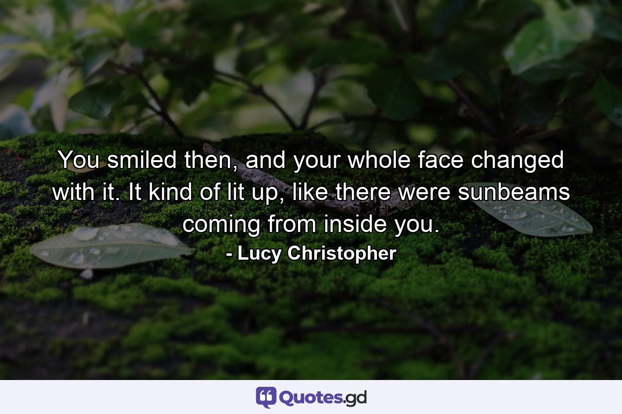 You smiled then, and your whole face changed with it. It kind of lit up, like there were sunbeams coming from inside you. - Quote by Lucy Christopher