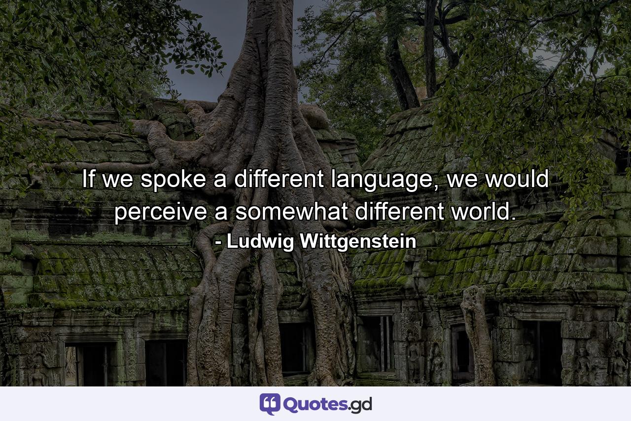 If we spoke a different language, we would perceive a somewhat different world. - Quote by Ludwig Wittgenstein