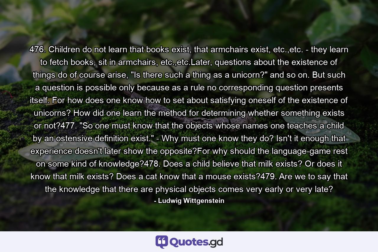 476. Children do not learn that books exist, that armchairs exist, etc.,etc. - they learn to fetch books, sit in armchairs, etc.,etc.Later, questions about the existence of things do of course arise, 