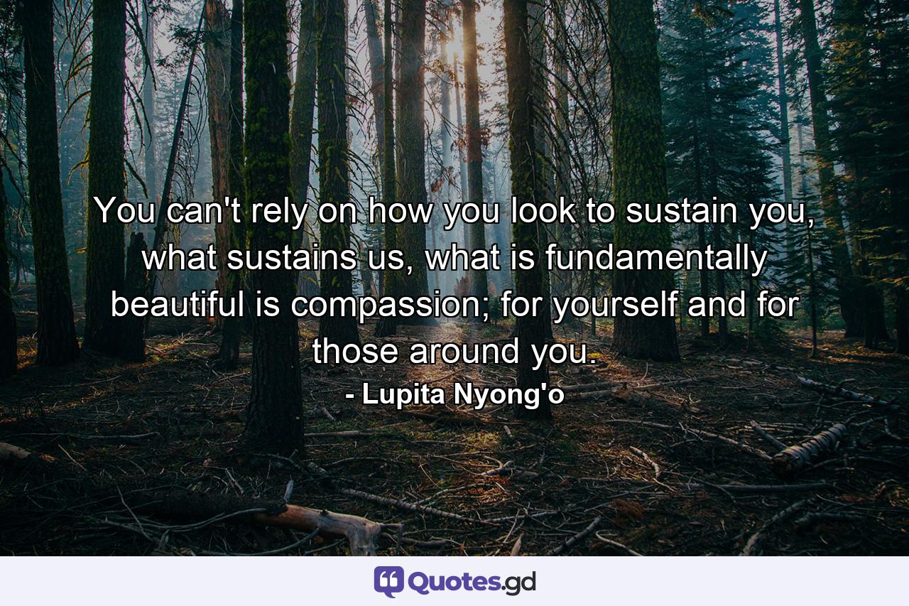 You can't rely on how you look to sustain you, what sustains us, what is fundamentally beautiful is compassion; for yourself and for those around you. - Quote by Lupita Nyong'o