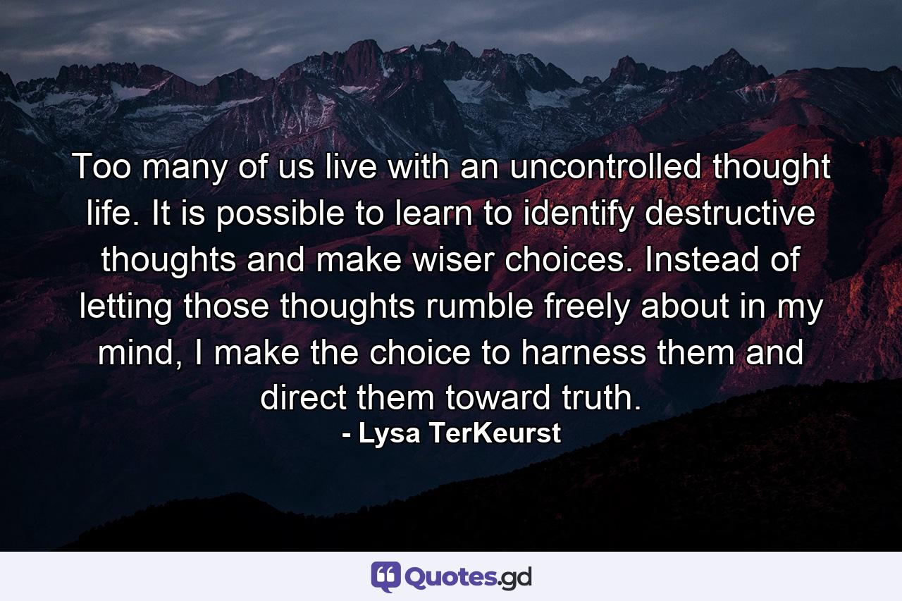 Too many of us live with an uncontrolled thought life. It is possible to learn to identify destructive thoughts and make wiser choices. Instead of letting those thoughts rumble freely about in my mind, I make the choice to harness them and direct them toward truth. - Quote by Lysa TerKeurst