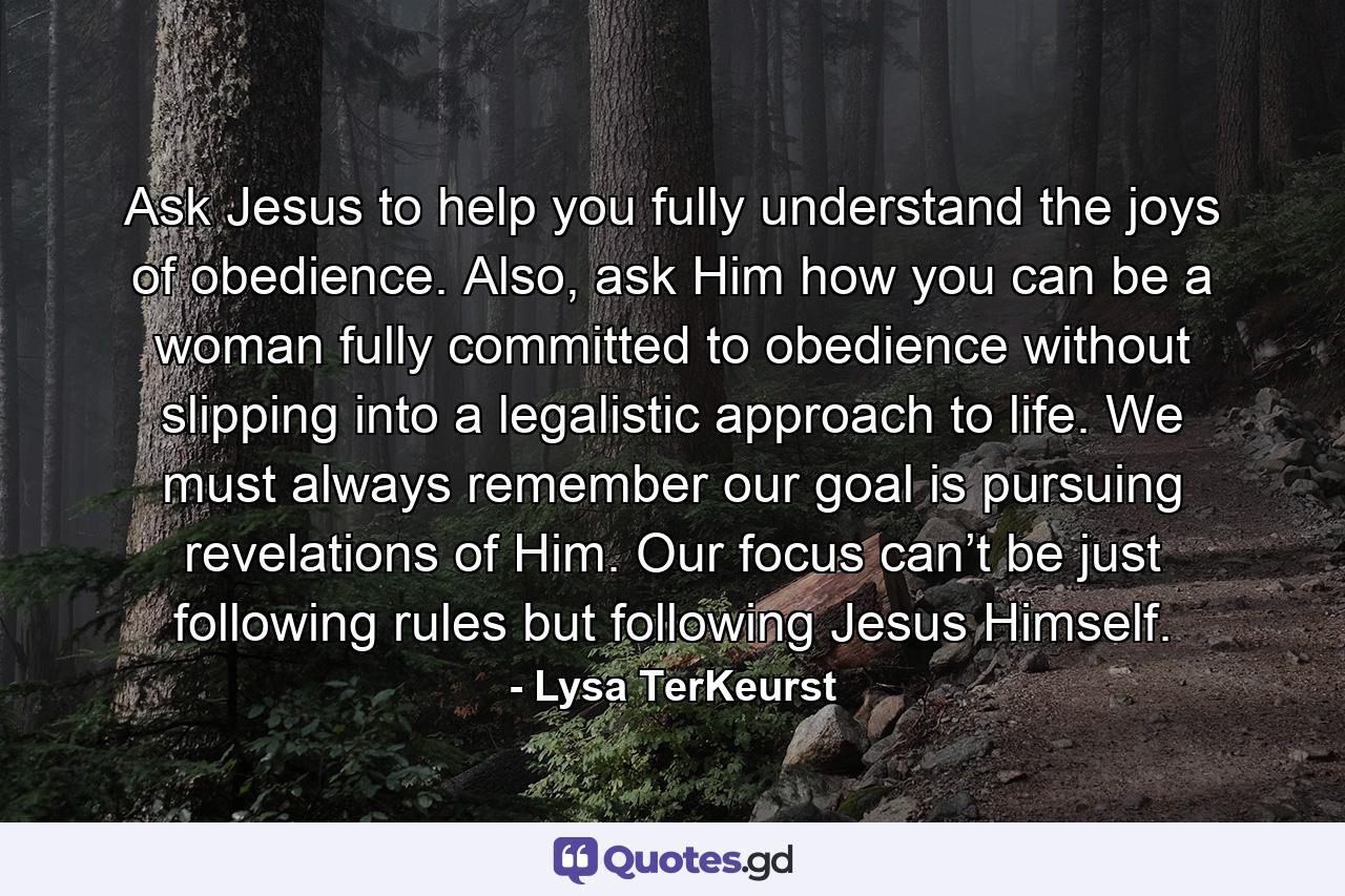 Ask Jesus to help you fully understand the joys of obedience. Also, ask Him how you can be a woman fully committed to obedience without slipping into a legalistic approach to life. We must always remember our goal is pursuing revelations of Him. Our focus can’t be just following rules but following Jesus Himself. - Quote by Lysa TerKeurst