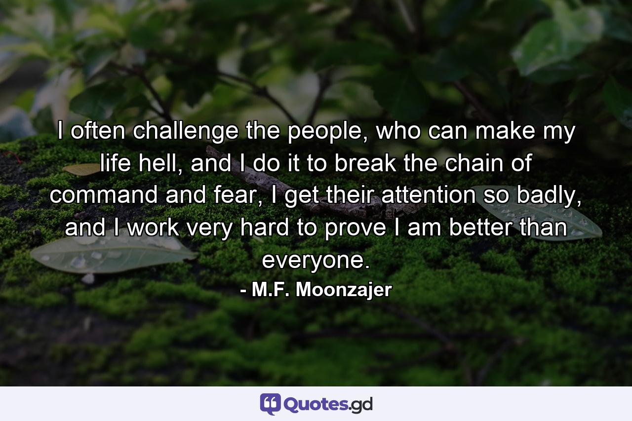 I often challenge the people, who can make my life hell, and I do it to break the chain of command and fear, I get their attention so badly, and I work very hard to prove I am better than everyone. - Quote by M.F. Moonzajer