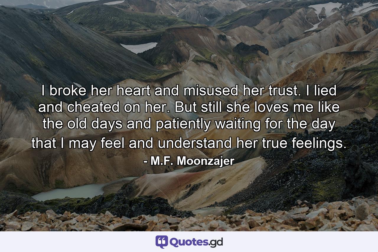 I broke her heart and misused her trust. I lied and cheated on her. But still she loves me like the old days and patiently waiting for the day that I may feel and understand her true feelings. - Quote by M.F. Moonzajer