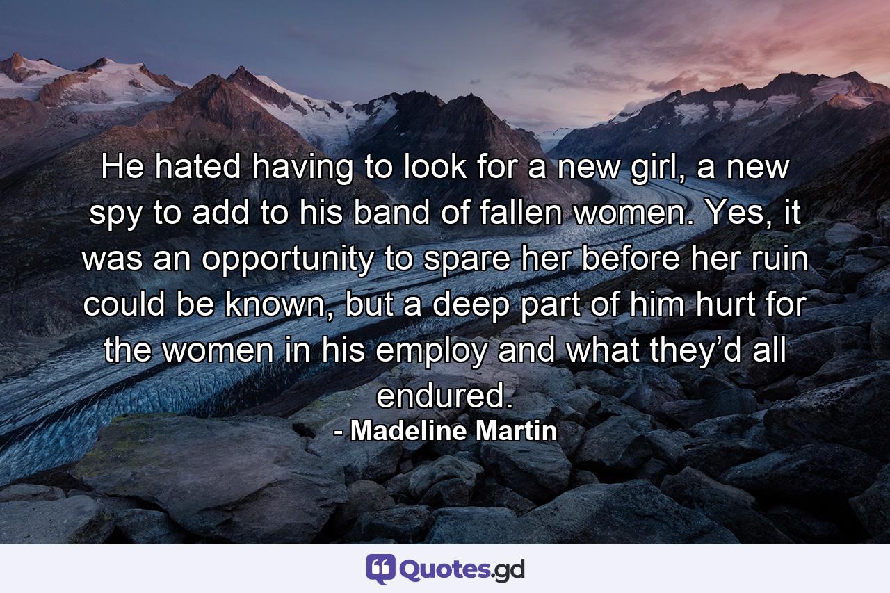 He hated having to look for a new girl, a new spy to add to his band of fallen women. Yes, it was an opportunity to spare her before her ruin could be known, but a deep part of him hurt for the women in his employ and what they’d all endured. - Quote by Madeline Martin