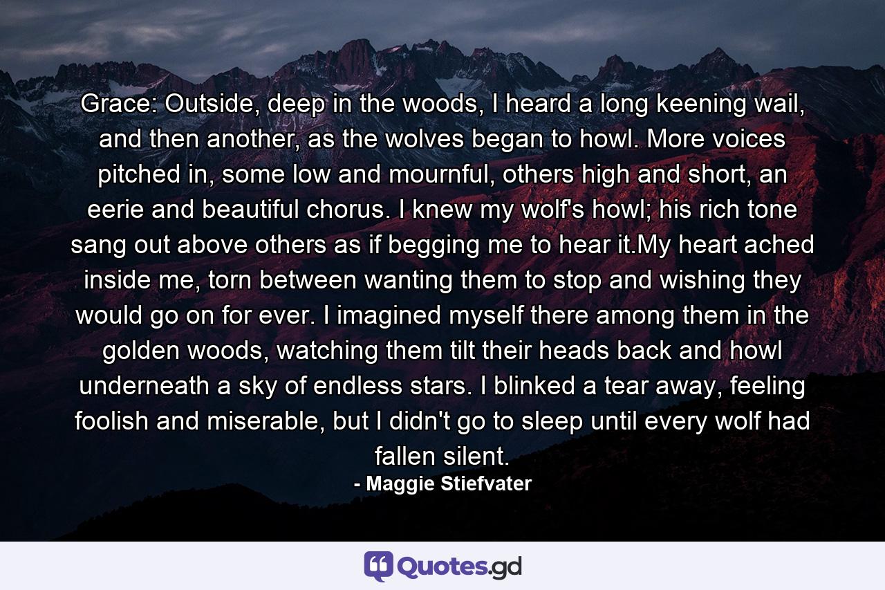 Grace: Outside, deep in the woods, I heard a long keening wail, and then another, as the wolves began to howl. More voices pitched in, some low and mournful, others high and short, an eerie and beautiful chorus. I knew my wolf's howl; his rich tone sang out above others as if begging me to hear it.My heart ached inside me, torn between wanting them to stop and wishing they would go on for ever. I imagined myself there among them in the golden woods, watching them tilt their heads back and howl underneath a sky of endless stars. I blinked a tear away, feeling foolish and miserable, but I didn't go to sleep until every wolf had fallen silent. - Quote by Maggie Stiefvater