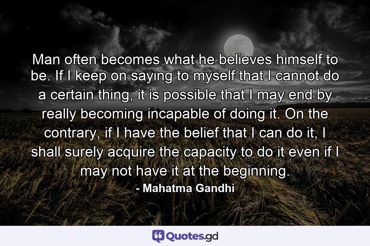 Man often becomes what he believes himself to be. If I keep on saying to myself that I cannot do a certain thing, it is possible that I may end by really becoming incapable of doing it. On the contrary, if I have the belief that I can do it, I shall surely acquire the capacity to do it even if I may not have it at the beginning. - Quote by Mahatma Gandhi