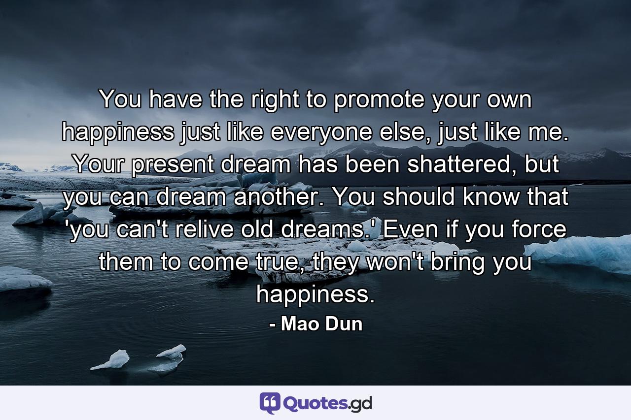 You have the right to promote your own happiness just like everyone else, just like me. Your present dream has been shattered, but you can dream another. You should know that 'you can't relive old dreams.' Even if you force them to come true, they won't bring you happiness. - Quote by Mao Dun