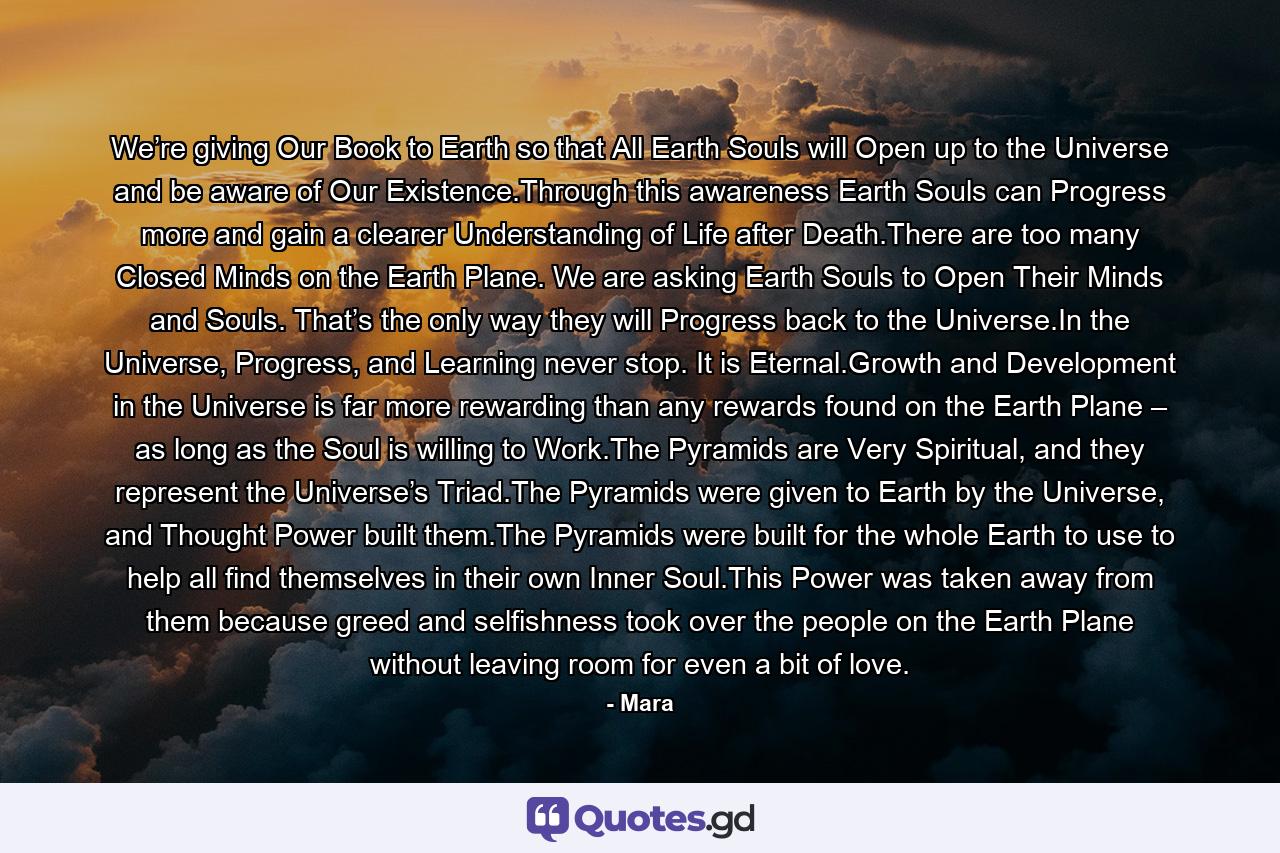 We’re giving Our Book to Earth so that All Earth Souls will Open up to the Universe and be aware of Our Existence.Through this awareness Earth Souls can Progress more and gain a clearer Understanding of Life after Death.There are too many Closed Minds on the Earth Plane. We are asking Earth Souls to Open Their Minds and Souls. That’s the only way they will Progress back to the Universe.In the Universe, Progress, and Learning never stop. It is Eternal.Growth and Development in the Universe is far more rewarding than any rewards found on the Earth Plane – as long as the Soul is willing to Work.The Pyramids are Very Spiritual, and they represent the Universe’s Triad.The Pyramids were given to Earth by the Universe, and Thought Power built them.The Pyramids were built for the whole Earth to use to help all find themselves in their own Inner Soul.This Power was taken away from them because greed and selfishness took over the people on the Earth Plane without leaving room for even a bit of love. - Quote by Mara