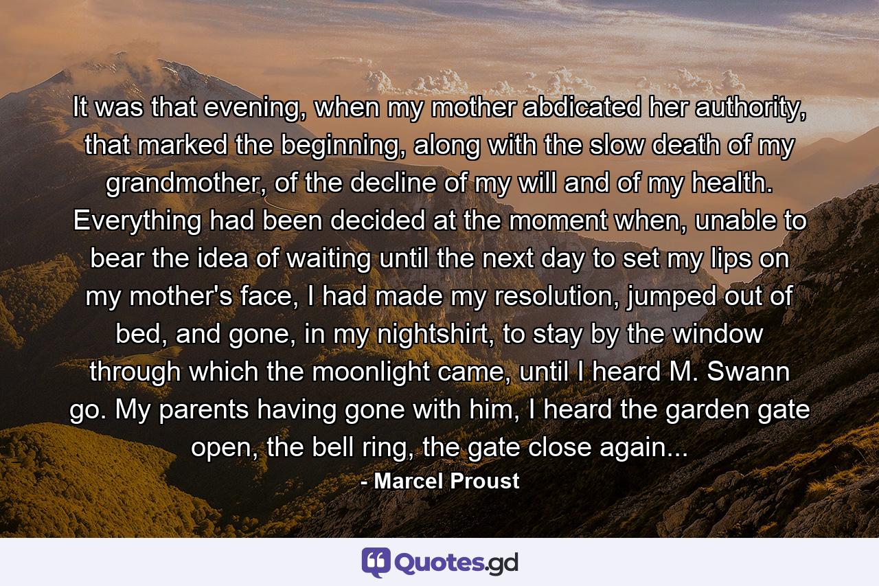 It was that evening, when my mother abdicated her authority, that marked the beginning, along with the slow death of my grandmother, of the decline of my will and of my health. Everything had been decided at the moment when, unable to bear the idea of waiting until the next day to set my lips on my mother's face, I had made my resolution, jumped out of bed, and gone, in my nightshirt, to stay by the window through which the moonlight came, until I heard M. Swann go. My parents having gone with him, I heard the garden gate open, the bell ring, the gate close again... - Quote by Marcel Proust