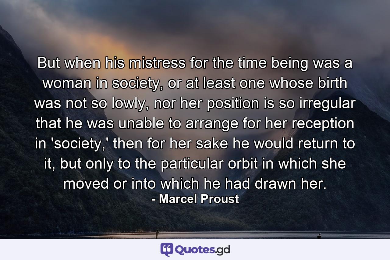 But when his mistress for the time being was a woman in society, or at least one whose birth was not so lowly, nor her position is so irregular that he was unable to arrange for her reception in 'society,' then for her sake he would return to it, but only to the particular orbit in which she moved or into which he had drawn her. - Quote by Marcel Proust