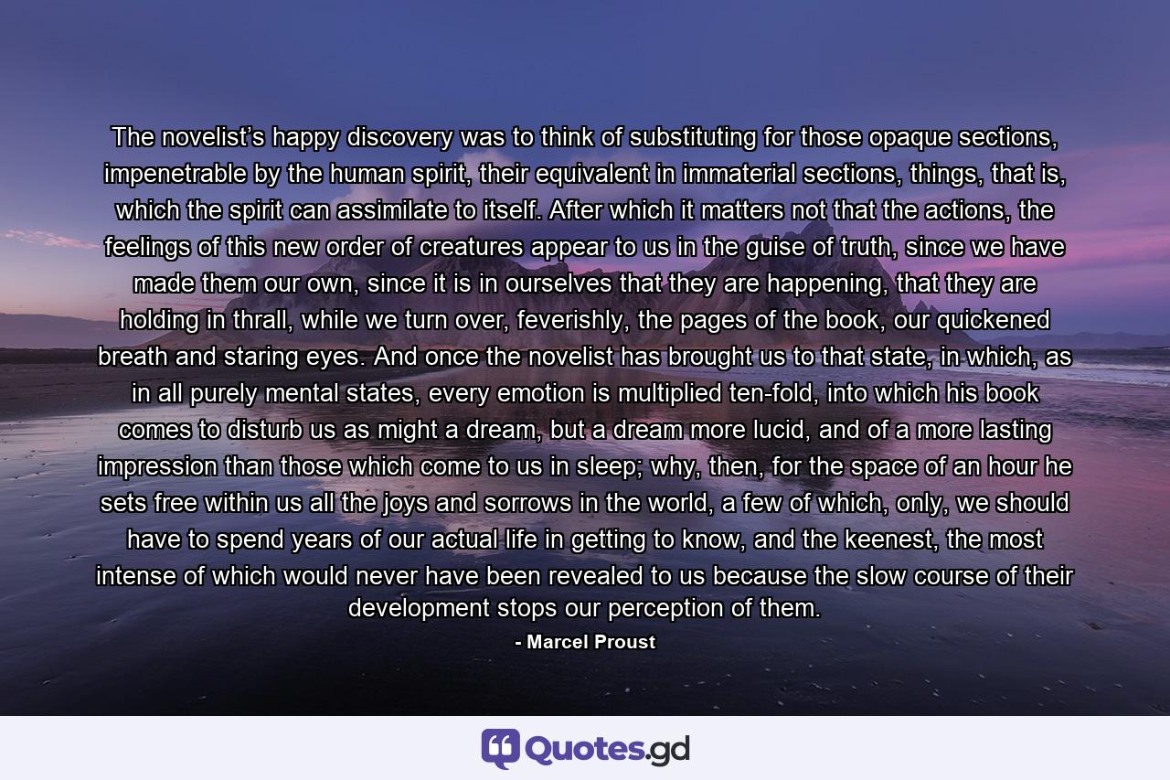 The novelist’s happy discovery was to think of substituting for those opaque sections, impenetrable by the human spirit, their equivalent in immaterial sections, things, that is, which the spirit can assimilate to itself. After which it matters not that the actions, the feelings of this new order of creatures appear to us in the guise of truth, since we have made them our own, since it is in ourselves that they are happening, that they are holding in thrall, while we turn over, feverishly, the pages of the book, our quickened breath and staring eyes. And once the novelist has brought us to that state, in which, as in all purely mental states, every emotion is multiplied ten-fold, into which his book comes to disturb us as might a dream, but a dream more lucid, and of a more lasting impression than those which come to us in sleep; why, then, for the space of an hour he sets free within us all the joys and sorrows in the world, a few of which, only, we should have to spend years of our actual life in getting to know, and the keenest, the most intense of which would never have been revealed to us because the slow course of their development stops our perception of them. - Quote by Marcel Proust