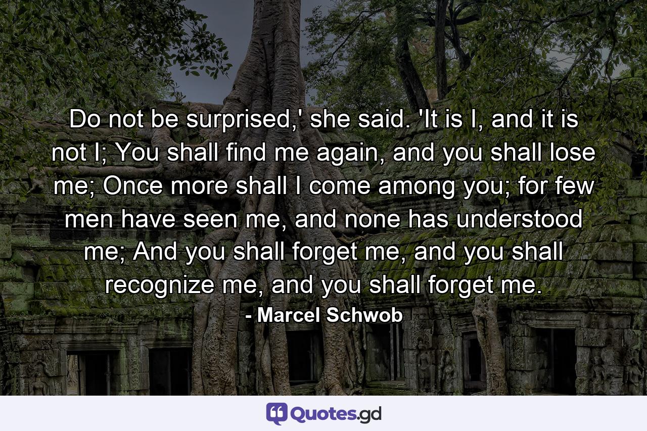 Do not be surprised,' she said. 'It is I, and it is not I; You shall find me again, and you shall lose me; Once more shall I come among you; for few men have seen me, and none has understood me; And you shall forget me, and you shall recognize me, and you shall forget me. - Quote by Marcel Schwob