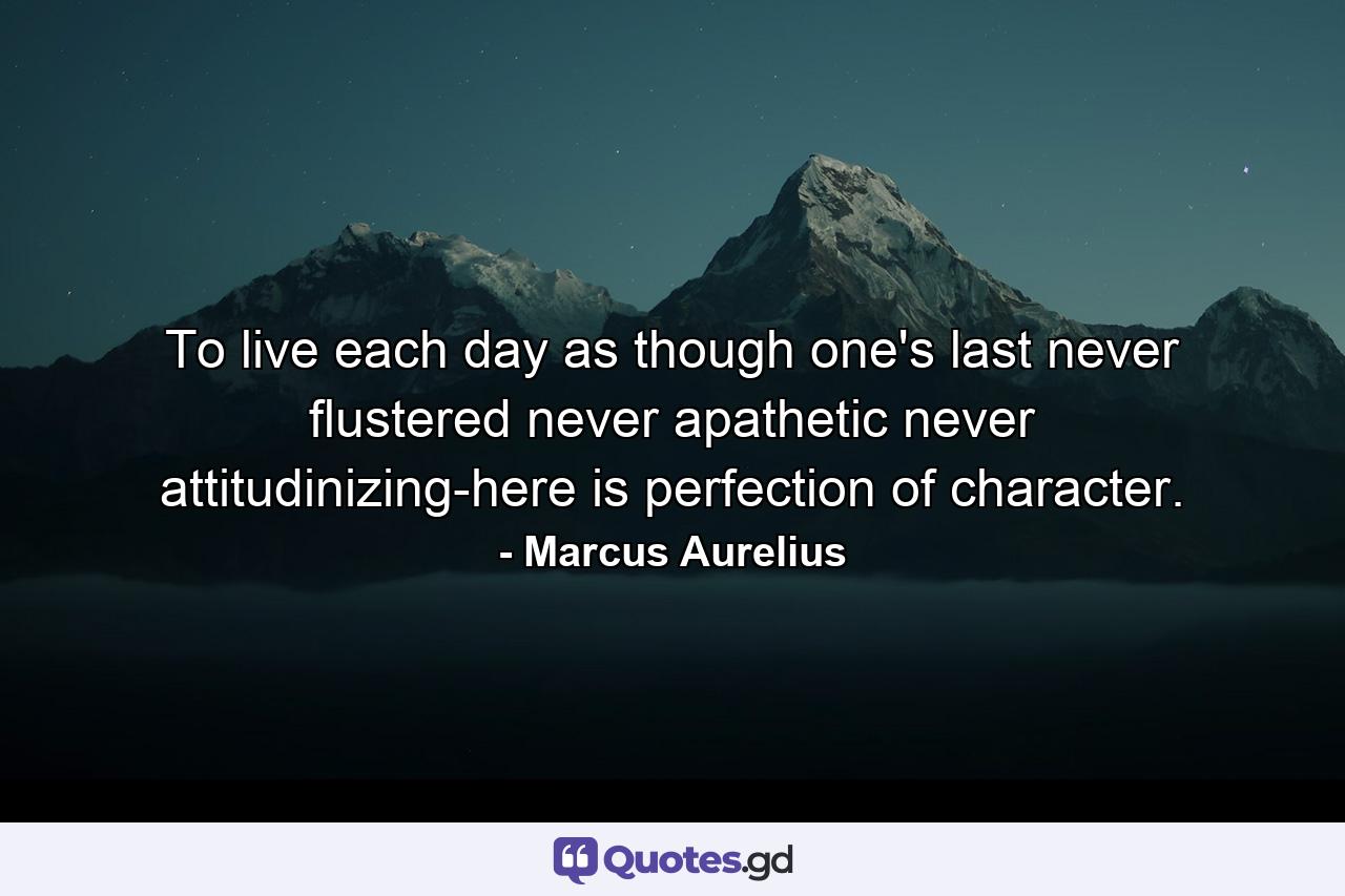 To live each day as though one's last  never flustered  never apathetic  never attitudinizing-here is perfection of character. - Quote by Marcus Aurelius