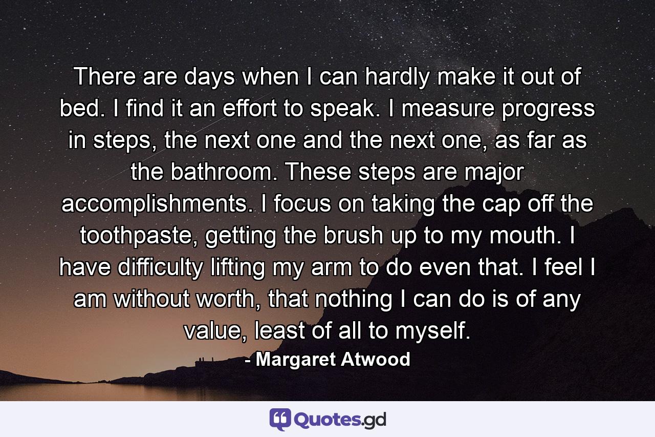 There are days when I can hardly make it out of bed. I find it an effort to speak. I measure progress in steps, the next one and the next one, as far as the bathroom. These steps are major accomplishments. I focus on taking the cap off the toothpaste, getting the brush up to my mouth. I have difficulty lifting my arm to do even that. I feel I am without worth, that nothing I can do is of any value, least of all to myself. - Quote by Margaret Atwood