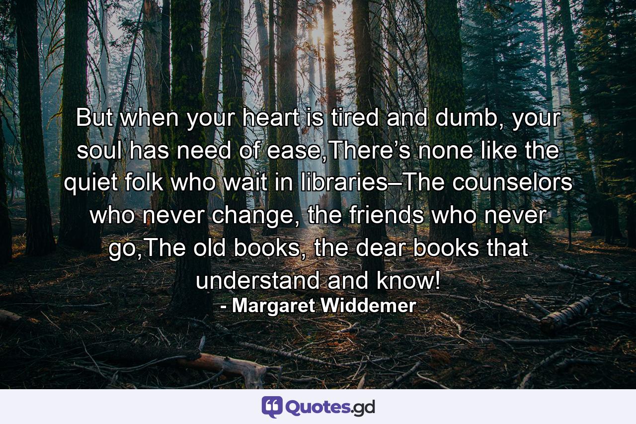 But when your heart is tired and dumb, your soul has need of ease,There’s none like the quiet folk who wait in libraries–The counselors who never change, the friends who never go,The old books, the dear books that understand and know! - Quote by Margaret Widdemer