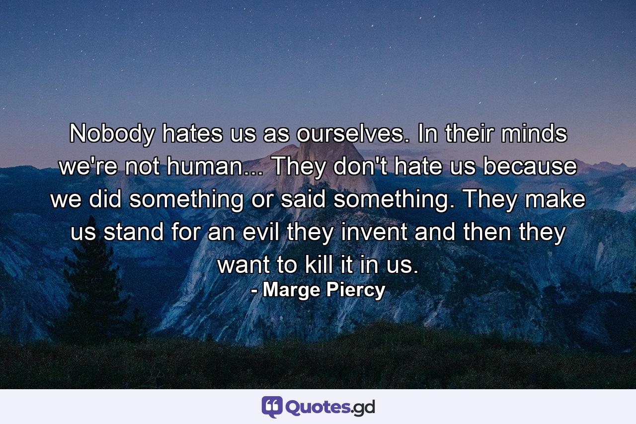 Nobody hates us as ourselves. In their minds we're not human... They don't hate us because we did something or said something. They make us stand for an evil they invent and then they want to kill it in us. - Quote by Marge Piercy