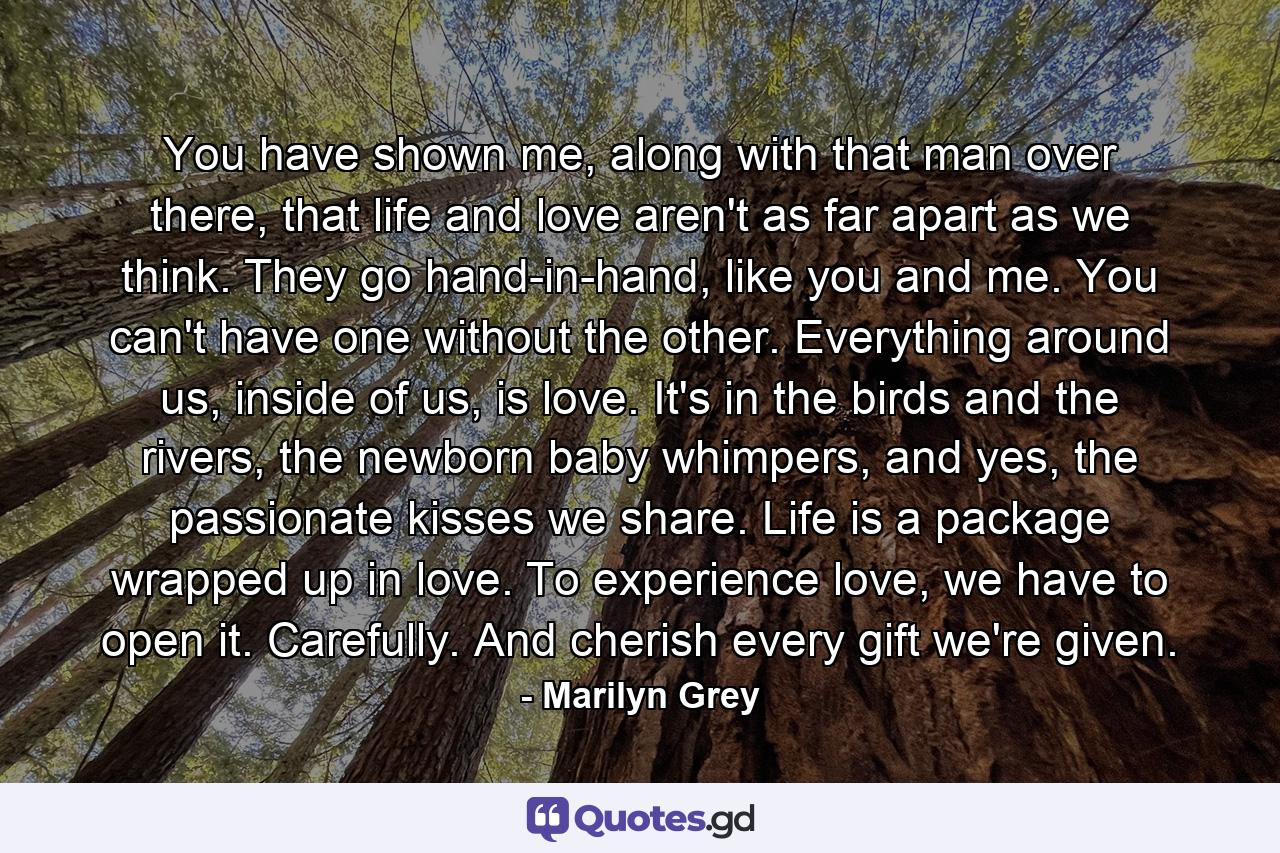 You have shown me, along with that man over there, that life and love aren't as far apart as we think. They go hand-in-hand, like you and me. You can't have one without the other. Everything around us, inside of us, is love. It's in the birds and the rivers, the newborn baby whimpers, and yes, the passionate kisses we share. Life is a package wrapped up in love. To experience love, we have to open it. Carefully. And cherish every gift we're given. - Quote by Marilyn Grey