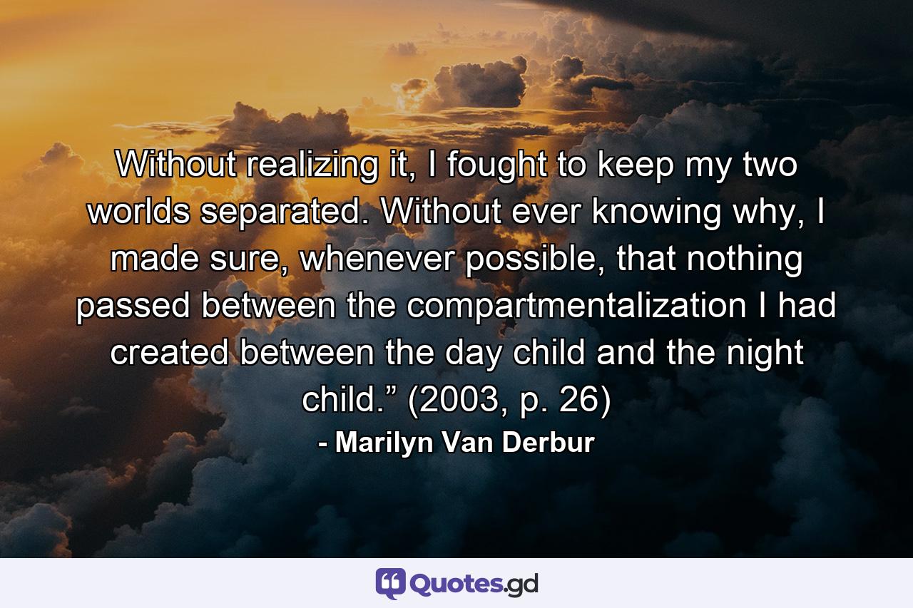 Without realizing it, I fought to keep my two worlds separated. Without ever knowing why, I made sure, whenever possible, that nothing passed between the compartmentalization I had created between the day child and the night child.” (2003, p. 26) - Quote by Marilyn Van Derbur