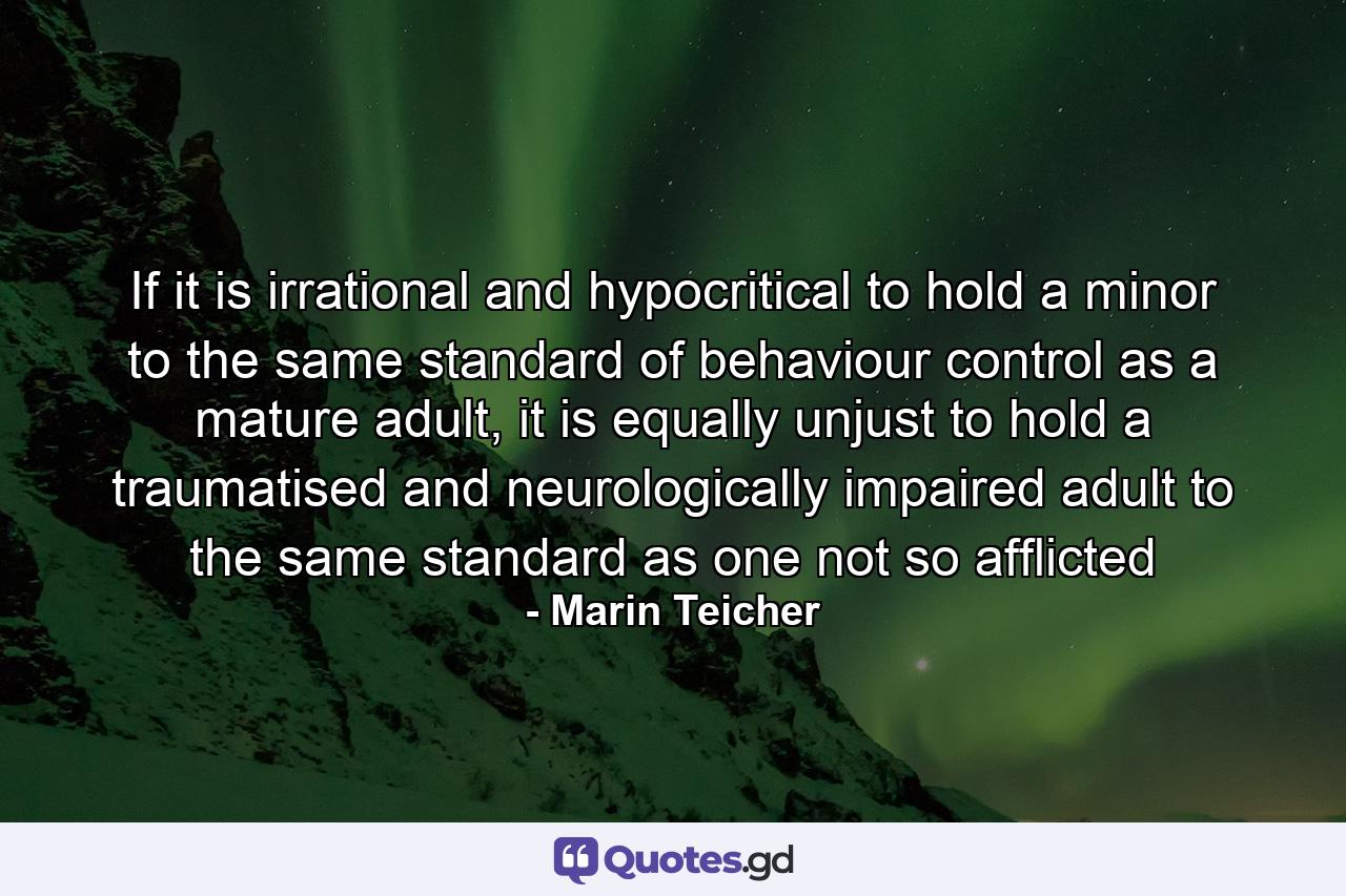 If it is irrational and hypocritical to hold a minor to the same standard of behaviour control as a mature adult, it is equally unjust to hold a traumatised and neurologically impaired adult to the same standard as one not so afflicted - Quote by Marin Teicher